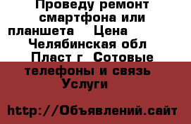 Проведу ремонт смартфона или планшета. › Цена ­ 1 000 - Челябинская обл., Пласт г. Сотовые телефоны и связь » Услуги   